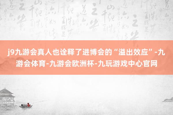 j9九游会真人也诠释了进博会的“溢出效应”-九游会体育-九游会欧洲杯-九玩游戏中心官网