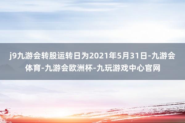 j9九游会转股运转日为2021年5月31日-九游会体育-九游会欧洲杯-九玩游戏中心官网