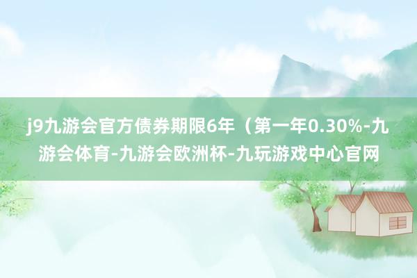 j9九游会官方债券期限6年（第一年0.30%-九游会体育-九游会欧洲杯-九玩游戏中心官网