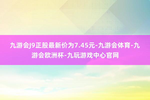 九游会J9正股最新价为7.45元-九游会体育-九游会欧洲杯-九玩游戏中心官网