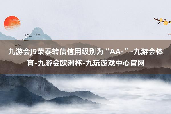 九游会J9荣泰转债信用级别为“AA-”-九游会体育-九游会欧洲杯-九玩游戏中心官网