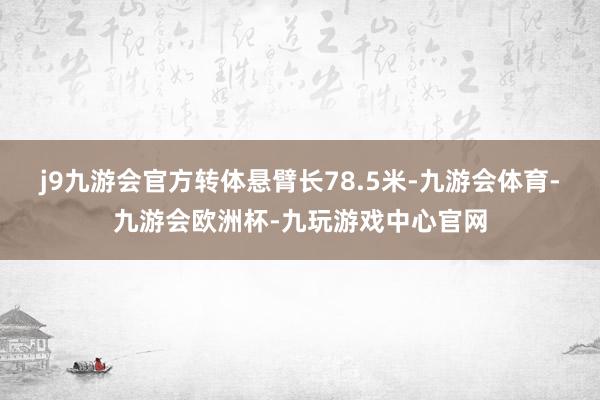 j9九游会官方转体悬臂长78.5米-九游会体育-九游会欧洲杯-九玩游戏中心官网