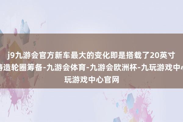 j9九游会官方新车最大的变化即是搭载了20英寸悬浮铸造轮圈筹备-九游会体育-九游会欧洲杯-九玩游戏中心官网