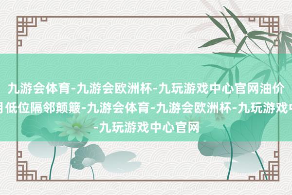 九游会体育-九游会欧洲杯-九玩游戏中心官网油价在一个月低位隔邻颠簸-九游会体育-九游会欧洲杯-九玩游戏中心官网