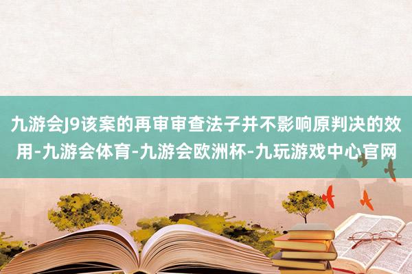 九游会J9该案的再审审查法子并不影响原判决的效用-九游会体育-九游会欧洲杯-九玩游戏中心官网