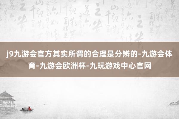 j9九游会官方其实所谓的合理是分辨的-九游会体育-九游会欧洲杯-九玩游戏中心官网