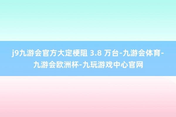 j9九游会官方大定梗阻 3.8 万台-九游会体育-九游会欧洲杯-九玩游戏中心官网