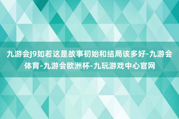 九游会J9如若这是故事初始和结局该多好-九游会体育-九游会欧洲杯-九玩游戏中心官网