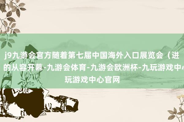 j9九游会官方随着第七届中国海外入口展览会（进博会）的从容开幕-九游会体育-九游会欧洲杯-九玩游戏中心官网