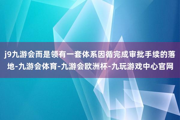 j9九游会而是领有一套体系因循完成审批手续的落地-九游会体育-九游会欧洲杯-九玩游戏中心官网