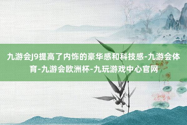 九游会J9提高了内饰的豪华感和科技感-九游会体育-九游会欧洲杯-九玩游戏中心官网