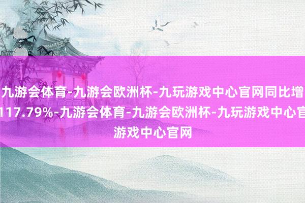 九游会体育-九游会欧洲杯-九玩游戏中心官网同比增长117.79%-九游会体育-九游会欧洲杯-九玩游戏中心官网