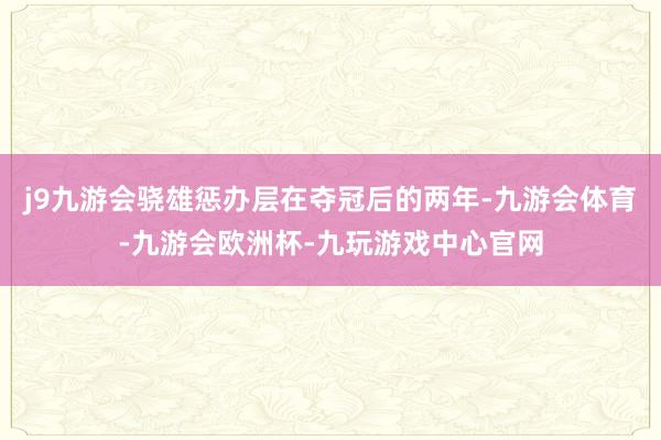 j9九游会骁雄惩办层在夺冠后的两年-九游会体育-九游会欧洲杯-九玩游戏中心官网