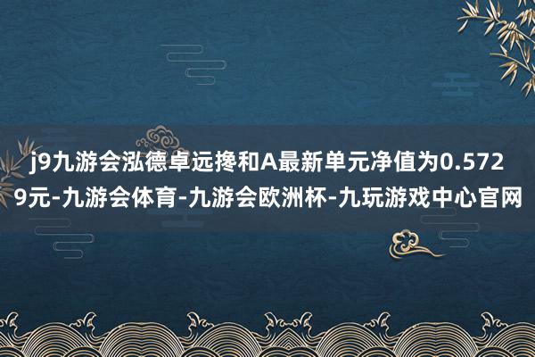 j9九游会泓德卓远搀和A最新单元净值为0.5729元-九游会体育-九游会欧洲杯-九玩游戏中心官网