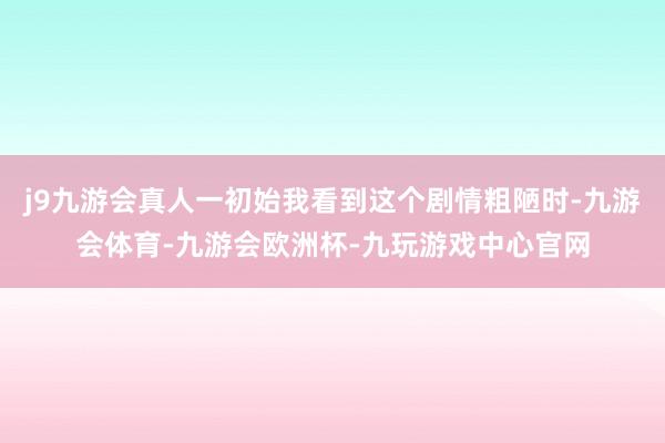 j9九游会真人一初始我看到这个剧情粗陋时-九游会体育-九游会欧洲杯-九玩游戏中心官网