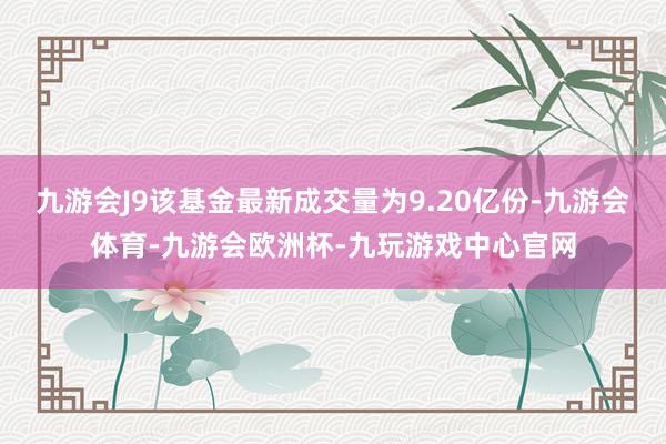 九游会J9该基金最新成交量为9.20亿份-九游会体育-九游会欧洲杯-九玩游戏中心官网