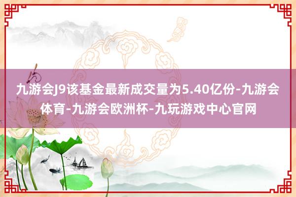 九游会J9该基金最新成交量为5.40亿份-九游会体育-九游会欧洲杯-九玩游戏中心官网