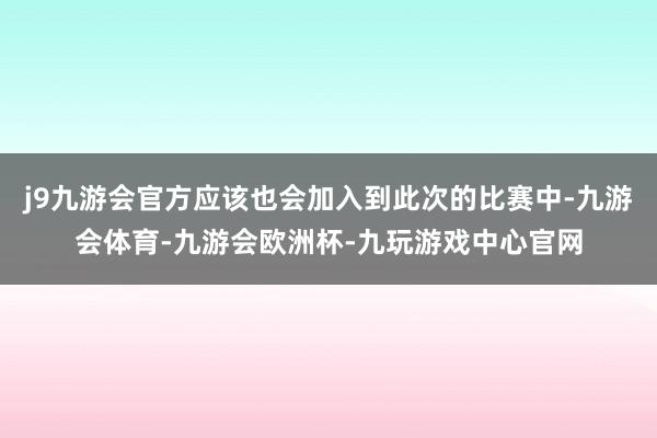 j9九游会官方应该也会加入到此次的比赛中-九游会体育-九游会欧洲杯-九玩游戏中心官网