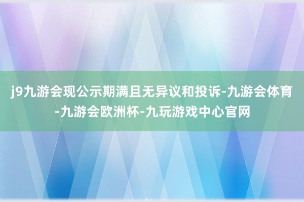 j9九游会现公示期满且无异议和投诉-九游会体育-九游会欧洲杯-九玩游戏中心官网