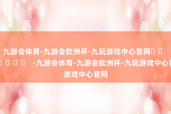 九游会体育-九游会欧洲杯-九玩游戏中心官网		  					  -九游会体育-九游会欧洲杯-九玩游戏中心官网