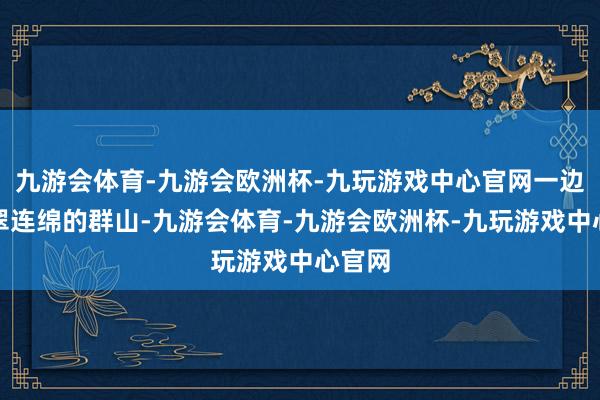 九游会体育-九游会欧洲杯-九玩游戏中心官网一边是苍翠连绵的群山-九游会体育-九游会欧洲杯-九玩游戏中心官网