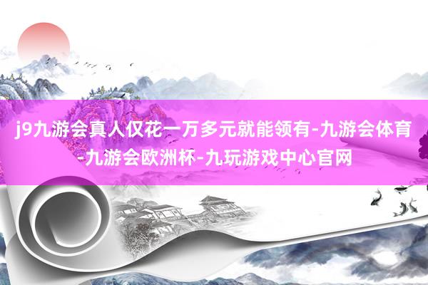 j9九游会真人仅花一万多元就能领有-九游会体育-九游会欧洲杯-九玩游戏中心官网