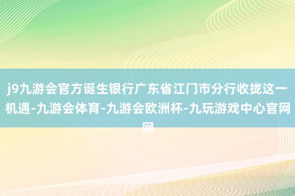 j9九游会官方诞生银行广东省江门市分行收拢这一机遇-九游会体育-九游会欧洲杯-九玩游戏中心官网