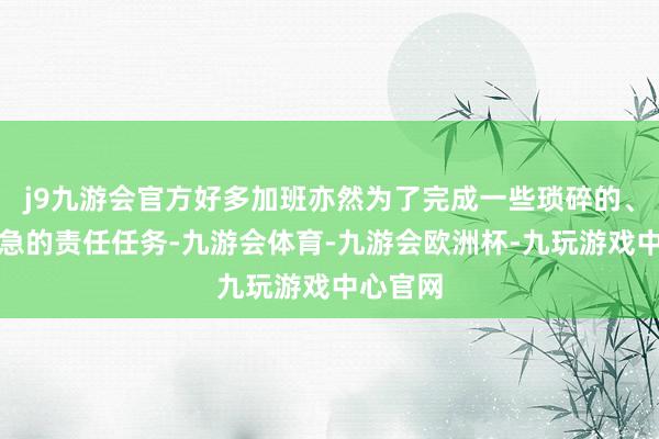 j9九游会官方好多加班亦然为了完成一些琐碎的、无关遑急的责任任务-九游会体育-九游会欧洲杯-九玩游戏中心官网