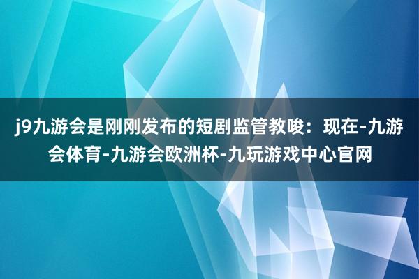 j9九游会是刚刚发布的短剧监管教唆：现在-九游会体育-九游会欧洲杯-九玩游戏中心官网