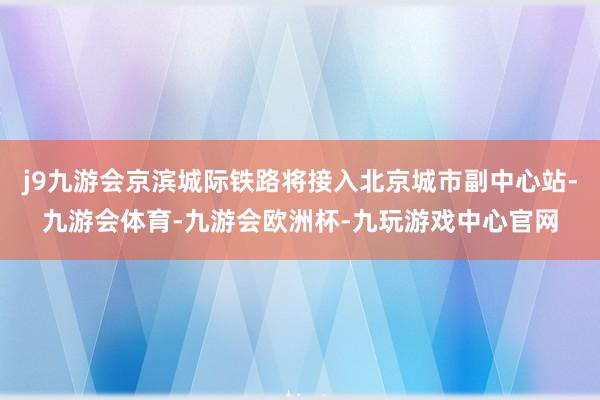 j9九游会京滨城际铁路将接入北京城市副中心站-九游会体育-九游会欧洲杯-九玩游戏中心官网