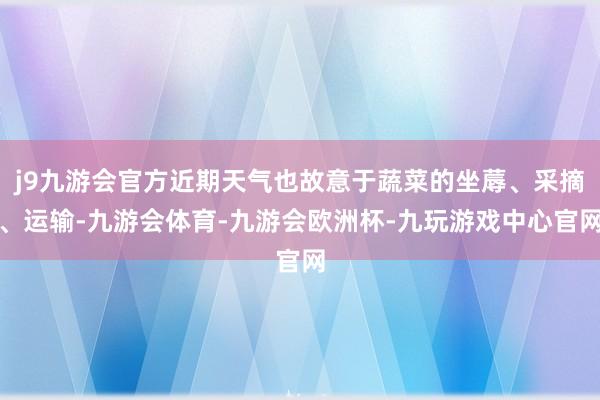 j9九游会官方近期天气也故意于蔬菜的坐蓐、采摘、运输-九游会体育-九游会欧洲杯-九玩游戏中心官网