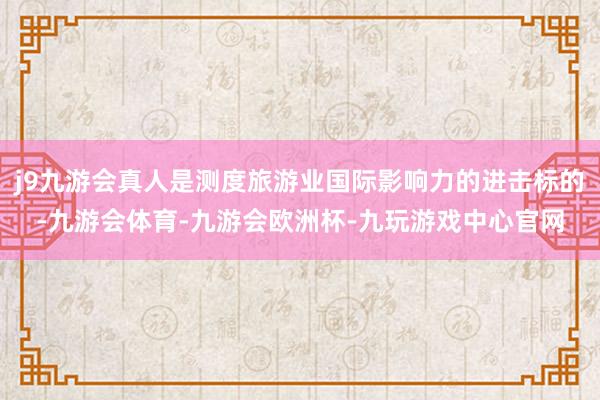 j9九游会真人是测度旅游业国际影响力的进击标的-九游会体育-九游会欧洲杯-九玩游戏中心官网