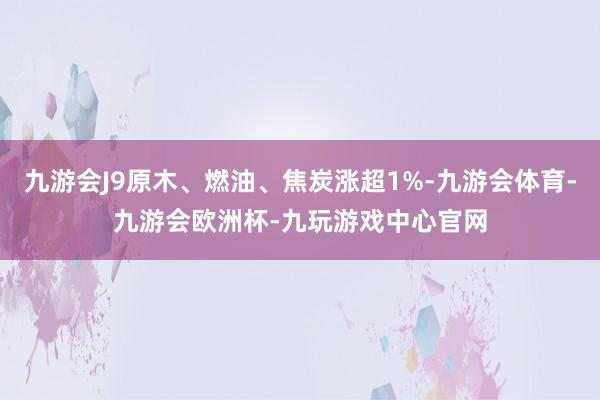 九游会J9原木、燃油、焦炭涨超1%-九游会体育-九游会欧洲杯-九玩游戏中心官网