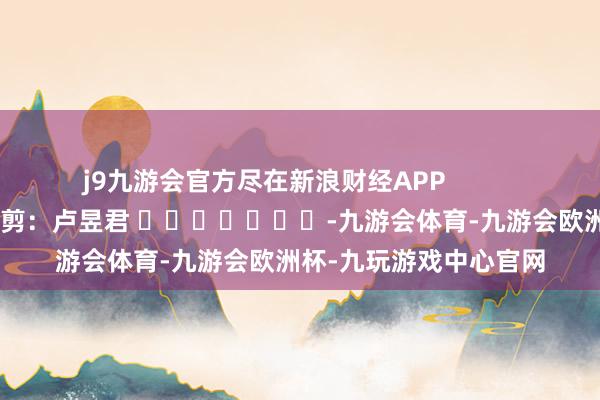 j9九游会官方尽在新浪财经APP            						职守裁剪：卢昱君 							-九游会体育-九游会欧洲杯-九玩游戏中心官网