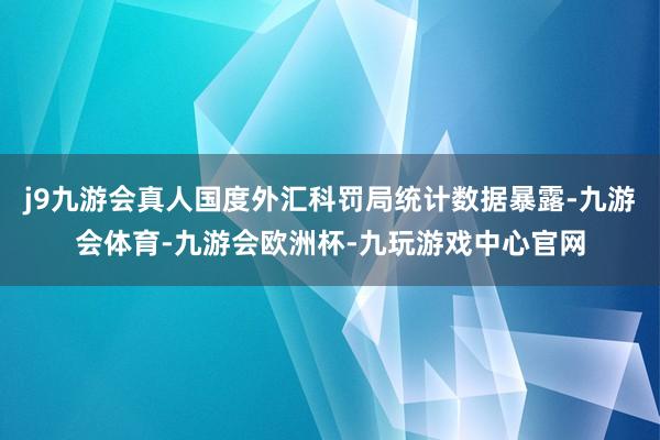 j9九游会真人国度外汇科罚局统计数据暴露-九游会体育-九游会欧洲杯-九玩游戏中心官网