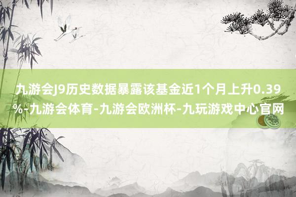 九游会J9历史数据暴露该基金近1个月上升0.39%-九游会体育-九游会欧洲杯-九玩游戏中心官网