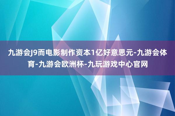 九游会J9而电影制作资本1亿好意思元-九游会体育-九游会欧洲杯-九玩游戏中心官网