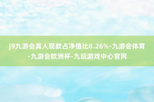 j9九游会真人现款占净值比8.26%-九游会体育-九游会欧洲杯-九玩游戏中心官网