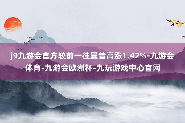 j9九游会官方较前一往曩昔高涨1.42%-九游会体育-九游会欧洲杯-九玩游戏中心官网