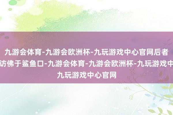 九游会体育-九游会欧洲杯-九玩游戏中心官网后者的规划访佛于鲨鱼口-九游会体育-九游会欧洲杯-九玩游戏中心官网