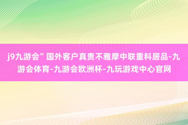 j9九游会”国外客户真贵不雅摩中联重科居品-九游会体育-九游会欧洲杯-九玩游戏中心官网