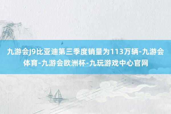 九游会J9比亚迪第三季度销量为113万辆-九游会体育-九游会欧洲杯-九玩游戏中心官网