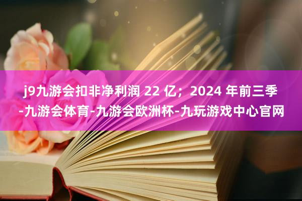 j9九游会扣非净利润 22 亿；2024 年前三季-九游会体育-九游会欧洲杯-九玩游戏中心官网