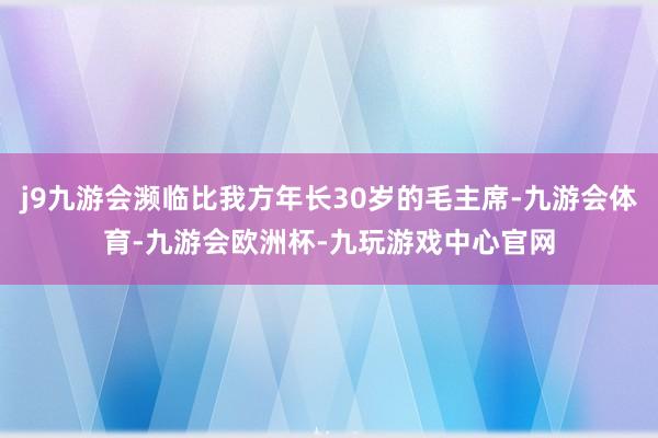 j9九游会濒临比我方年长30岁的毛主席-九游会体育-九游会欧洲杯-九玩游戏中心官网