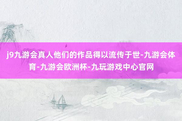 j9九游会真人他们的作品得以流传于世-九游会体育-九游会欧洲杯-九玩游戏中心官网