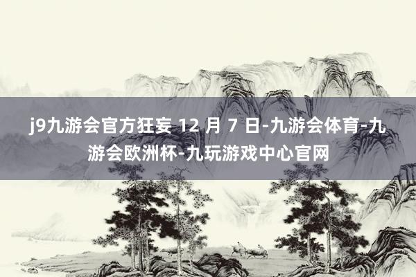 j9九游会官方狂妄 12 月 7 日-九游会体育-九游会欧洲杯-九玩游戏中心官网