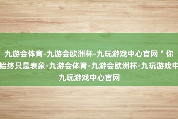 九游会体育-九游会欧洲杯-九玩游戏中心官网＂你看到的始终只是表象-九游会体育-九游会欧洲杯-九玩游戏中心官网