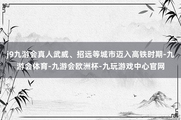 j9九游会真人武威、招远等城市迈入高铁时期-九游会体育-九游会欧洲杯-九玩游戏中心官网