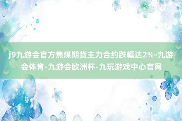 j9九游会官方焦煤期货主力合约跌幅达2%-九游会体育-九游会欧洲杯-九玩游戏中心官网