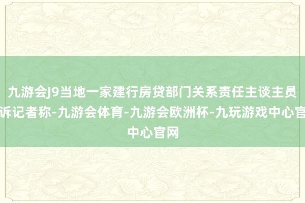 九游会J9当地一家建行房贷部门关系责任主谈主员告诉记者称-九游会体育-九游会欧洲杯-九玩游戏中心官网